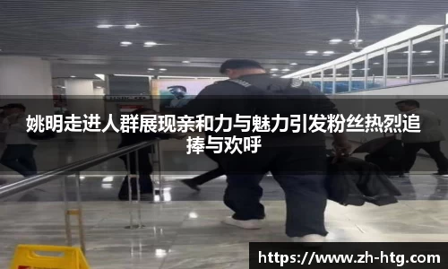 姚明走进人群展现亲和力与魅力引发粉丝热烈追捧与欢呼